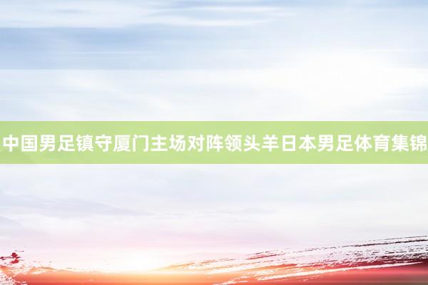 中国男足镇守厦门主场对阵领头羊日本男足体育集锦
