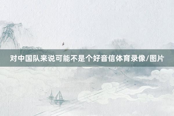 对中国队来说可能不是个好音信体育录像/图片