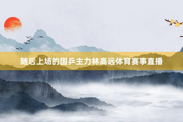随后上场的国乒主力林高远体育赛事直播