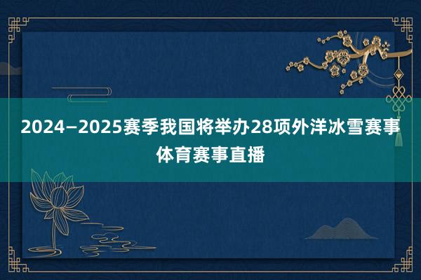 2024—2025赛季我国将举办28项外洋冰雪赛事体育赛事直播