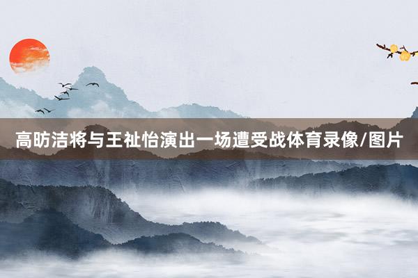 高昉洁将与王祉怡演出一场遭受战体育录像/图片