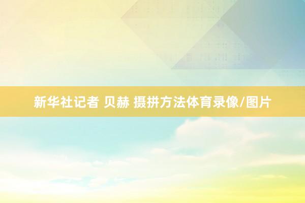 新华社记者 贝赫 摄拼方法体育录像/图片