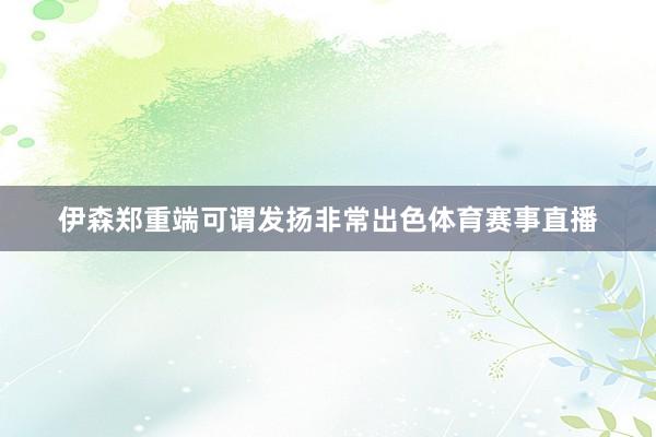 伊森郑重端可谓发扬非常出色体育赛事直播