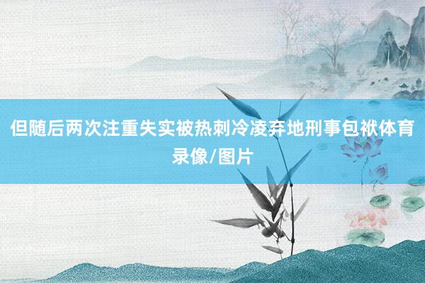 但随后两次注重失实被热刺冷凌弃地刑事包袱体育录像/图片