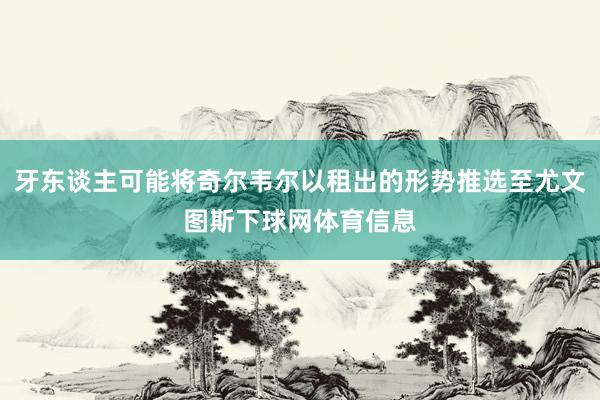 牙东谈主可能将奇尔韦尔以租出的形势推选至尤文图斯下球网体育信息