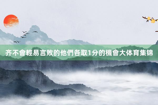 齐不會輕易言敗的他們各取1分的機會大体育集锦