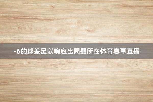 -6的球差足以响应出問題所在体育赛事直播