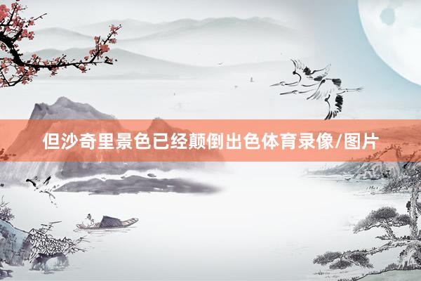 但沙奇里景色已经颠倒出色体育录像/图片