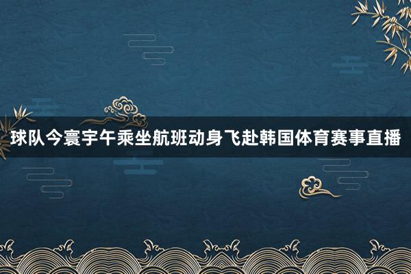 球队今寰宇午乘坐航班动身飞赴韩国体育赛事直播