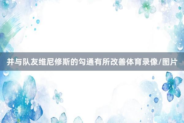 并与队友维尼修斯的勾通有所改善体育录像/图片