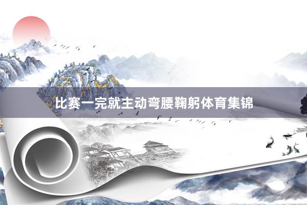 比赛一完就主动弯腰鞠躬体育集锦