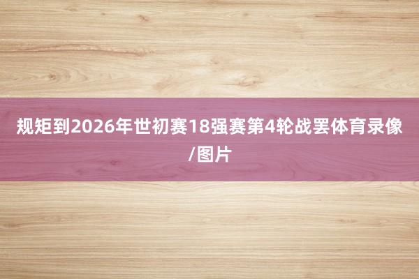 规矩到2026年世初赛18强赛第4轮战罢体育录像/图片