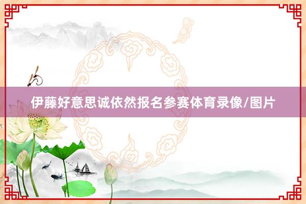 伊藤好意思诚依然报名参赛体育录像/图片