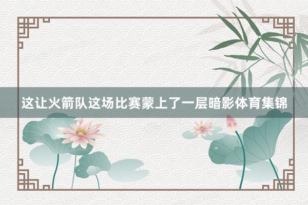这让火箭队这场比赛蒙上了一层暗影体育集锦