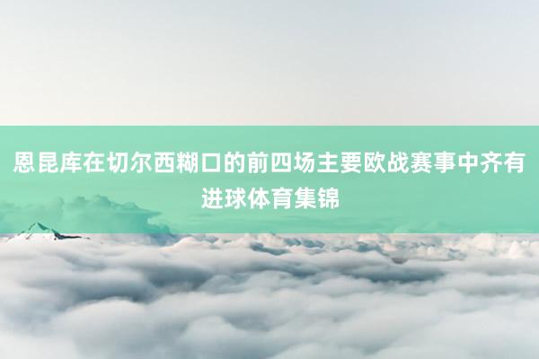恩昆库在切尔西糊口的前四场主要欧战赛事中齐有进球体育集锦