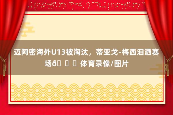 迈阿密海外U13被淘汰，蒂亚戈-梅西泪洒赛场💔体育录像/图片
