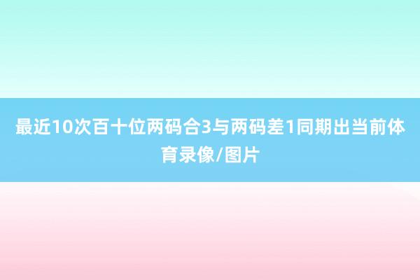 最近10次百十位两码合3与两码差1同期出当前体育录像/图片
