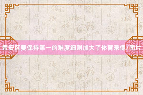 晋安区要保持第一的难度细则加大了体育录像/图片