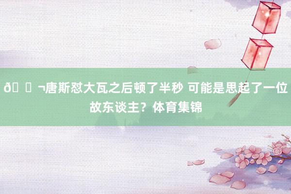 👬唐斯怼大瓦之后顿了半秒 可能是思起了一位故东谈主？体育集锦