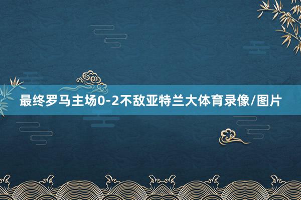 最终罗马主场0-2不敌亚特兰大体育录像/图片