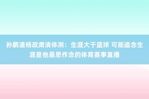孙鹏道杨政肃清体测：生涯大于篮球 可能追念生涯是他最思作念的体育赛事直播