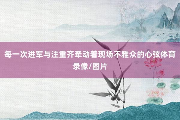 每一次进军与注重齐牵动着现场不雅众的心弦体育录像/图片