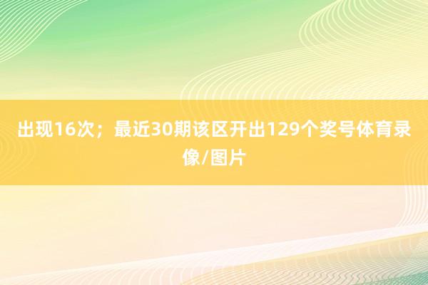 出现16次；　　最近30期该区开出129个奖号体育录像/图片