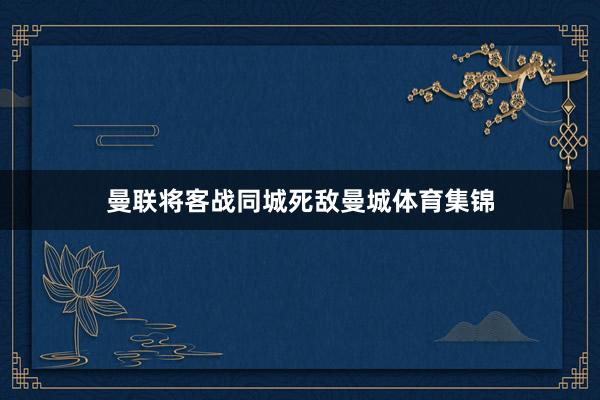曼联将客战同城死敌曼城体育集锦