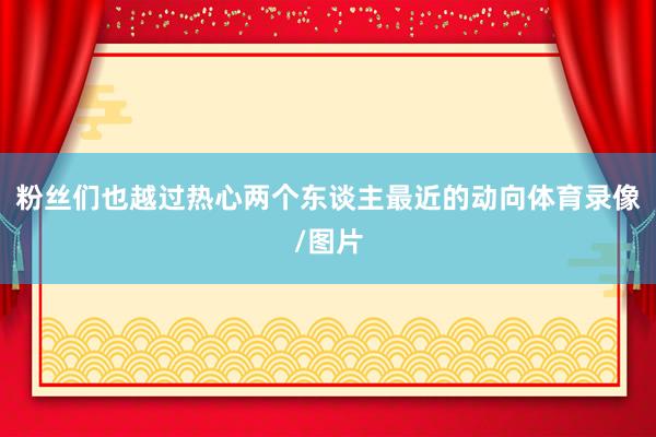 粉丝们也越过热心两个东谈主最近的动向体育录像/图片