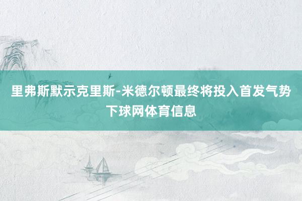 里弗斯默示克里斯-米德尔顿最终将投入首发气势下球网体育信息