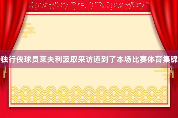 独行侠球员莱夫利汲取采访道到了本场比赛体育集锦