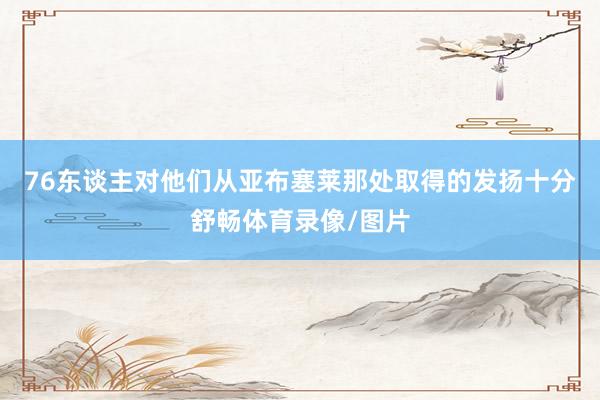 76东谈主对他们从亚布塞莱那处取得的发扬十分舒畅体育录像/图片