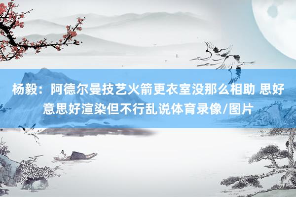 杨毅：阿德尔曼技艺火箭更衣室没那么相助 思好意思好渲染但不行乱说体育录像/图片