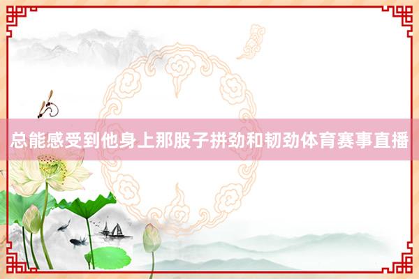 总能感受到他身上那股子拼劲和韧劲体育赛事直播
