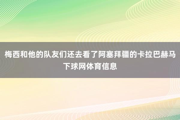 梅西和他的队友们还去看了阿塞拜疆的卡拉巴赫马下球网体育信息