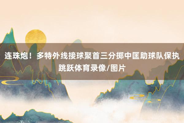 连珠炮！多特外线接球聚首三分掷中匡助球队保执跳跃体育录像/图片