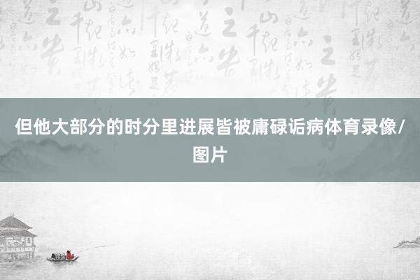 但他大部分的时分里进展皆被庸碌诟病体育录像/图片