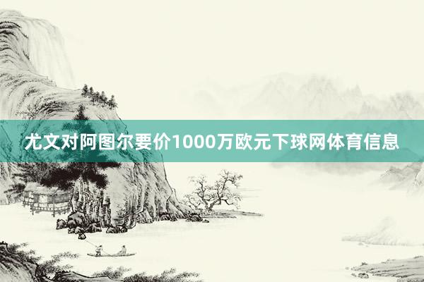 尤文对阿图尔要价1000万欧元下球网体育信息