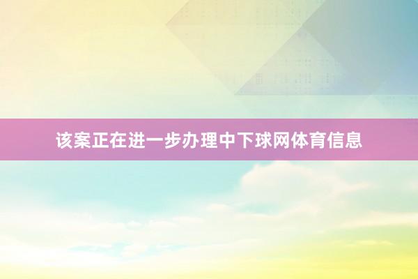 该案正在进一步办理中下球网体育信息
