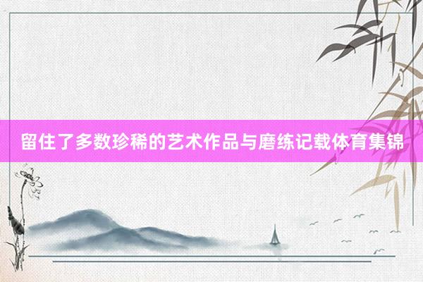 留住了多数珍稀的艺术作品与磨练记载体育集锦