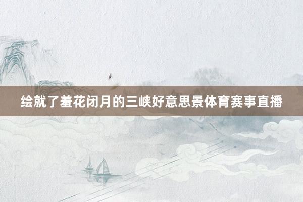 绘就了羞花闭月的三峡好意思景体育赛事直播