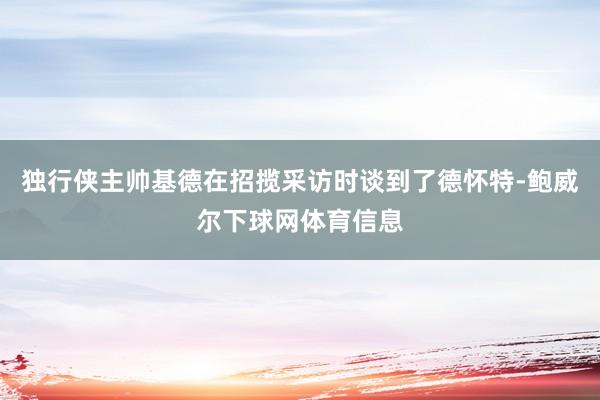 独行侠主帅基德在招揽采访时谈到了德怀特-鲍威尔下球网体育信息