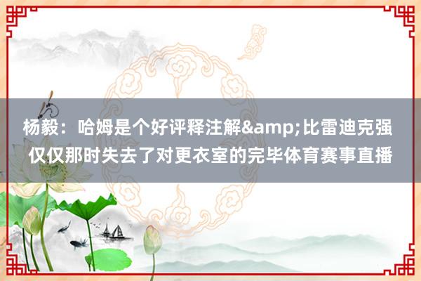 杨毅：哈姆是个好评释注解&比雷迪克强 仅仅那时失去了对更衣室的完毕体育赛事直播