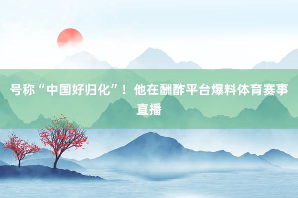 号称“中国好归化”！他在酬酢平台爆料体育赛事直播