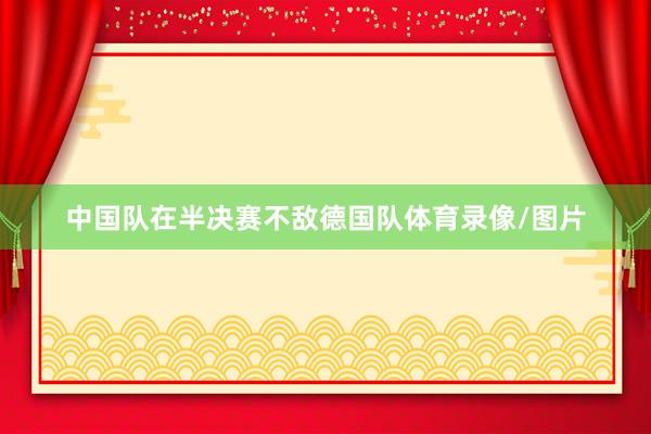 中国队在半决赛不敌德国队体育录像/图片