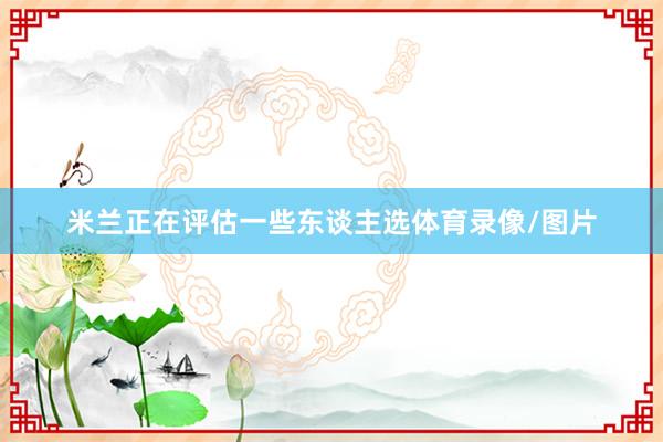 米兰正在评估一些东谈主选体育录像/图片