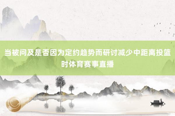 当被问及是否因为定约趋势而研讨减少中距离投篮时体育赛事直播