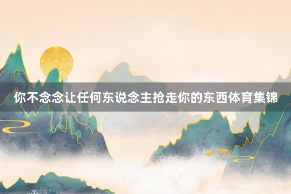 你不念念让任何东说念主抢走你的东西体育集锦