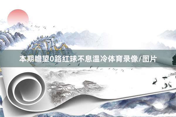 本期瞻望0路红球不息温冷体育录像/图片