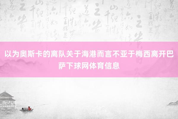 以为奥斯卡的离队关于海港而言不亚于梅西离开巴萨下球网体育信息